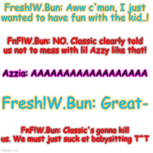 Yep, they're oofed (Classic is the OG W.Bun, just fyi) | Fresh!W.Bun: Aww c'mon, I just wanted to have fun with the kid..! FnF!W.Bun: NO. Classic clearly told us not to mess with lil Azzy like that! Azzia: AAAAAAAAAAAAAAAAAA; Fresh!W.Bun: Great-; FnF!W.Bun: Classic's gonna kill us. We must just suck at babysitting T^T | image tagged in memes,blank transparent square | made w/ Imgflip meme maker