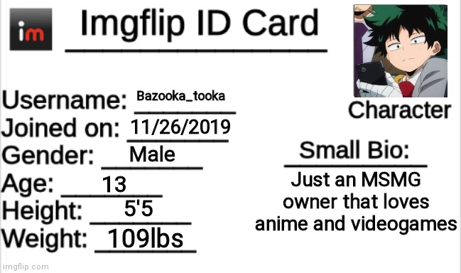 For joined on I put when I found out about imgflip and started using it regularly. I didn't have an account yet. | Bazooka_tooka; 11/26/2019; Male; Just an MSMG owner that loves anime and videogames; 13; 5'5; 109lbs | image tagged in imgflip id card | made w/ Imgflip meme maker
