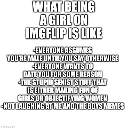 Boys wouldn't understand | -EVERYONE ASSUMES YOU'RE MALE UNTIL YOU SAY OTHERWISE
-EVERYONE WANTS TO DATE YOU FOR SOME REASON
-THE STUPID SEXIST STUFF THAT IS EITHER MAKING FUN OF GIRLS OR OBJECTIFYING WOMEN
-NOT LAUGHING AT ME AND THE BOYS MEMES; WHAT BEING A GIRL ON IMGFLIP IS LIKE | image tagged in memes,blank transparent square,girl problems | made w/ Imgflip meme maker