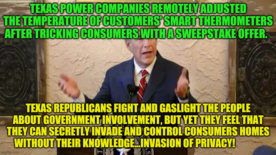 Greg Abbott | TEXAS POWER COMPANIES REMOTELY ADJUSTED THE TEMPERATURE OF CUSTOMERS' SMART THERMOMETERS AFTER TRICKING CONSUMERS WITH A SWEEPSTAKE OFFER. TEXAS REPUBLICANS FIGHT AND GASLIGHT THE PEOPLE ABOUT GOVERNMENT INVOLVEMENT, BUT YET THEY FEEL THAT THEY CAN SECRETLY INVADE AND CONTROL CONSUMERS HOMES WITHOUT THEIR KNOWLEDGE...INVASION OF PRIVACY! | image tagged in greg abbott | made w/ Imgflip meme maker