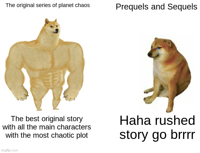 I am in the process of making the prequels and sequels of my series with my OCs | The original series of planet chaos; Prequels and Sequels; The best original story with all the main characters with the most chaotic plot; Haha rushed story go brrrr | image tagged in memes,buff doge vs cheems | made w/ Imgflip meme maker