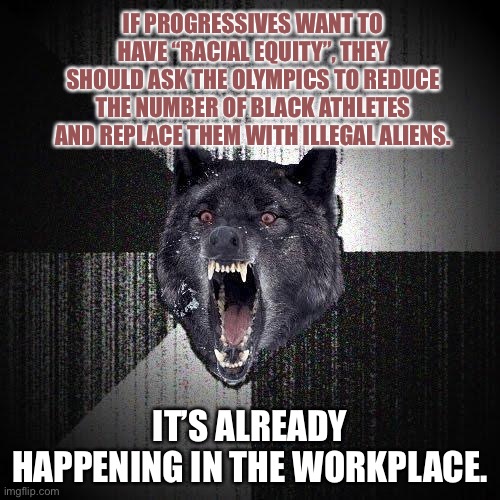 Illegal aliens replacing Black athletes in the Olympics just like in the workplace | IF PROGRESSIVES WANT TO HAVE “RACIAL EQUITY”, THEY SHOULD ASK THE OLYMPICS TO REDUCE THE NUMBER OF BLACK ATHLETES AND REPLACE THEM WITH ILLEGAL ALIENS. IT’S ALREADY HAPPENING IN THE WORKPLACE. | image tagged in memes,insanity wolf,illegal aliens,black,olympics,racist | made w/ Imgflip meme maker