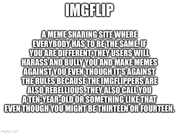 The definition of imgflip | A MEME SHARING SITE WHERE EVERYBODY HAS TO BE THE SAME. IF YOU ARE DIFFERENT, THEY USERS WILL HARASS AND BULLY YOU AND MAKE MEMES AGAINST YOU EVEN THOUGH IT’S AGAINST THE RULES BECAUSE THE IMGFLIPPERS ARE ALSO REBELLIOUS. THEY ALSO CALL YOU A TEN-YEAR-OLD OR SOMETHING LIKE THAT EVEN THOUGH YOU MIGHT BE THIRTEEN OR FOURTEEN. IMGFLIP | image tagged in blank white template,imgflip,dictionary | made w/ Imgflip meme maker