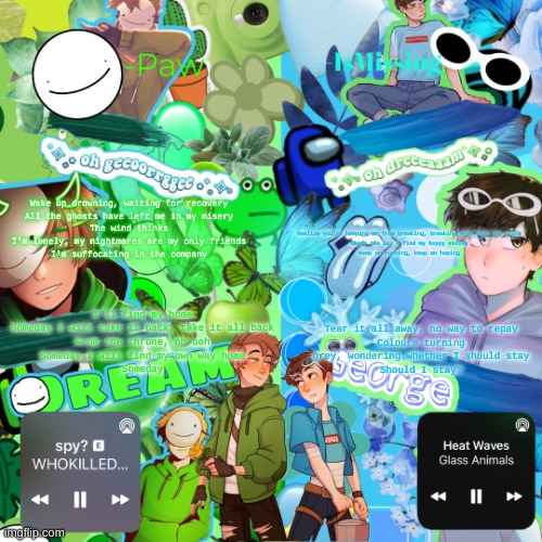 Paw's MiXXXed temp | Wake up drowning, waiting for recovery
All the ghosts have left me in my misery
The wind thinks I'm lonely, my nightmares are my only friends
I'm suffocating in the company; Realize you're keeping me from breaking, breaking free from the stone
Chase the day I find my happy ending
Keep on running, keep on hoping; I'll find my home
Someday I will take it back, take it all back
From the throne, oh-ooh
Someday I will find my own way home
Someday; Tear it all away, no way to repay
Colours turning grey, wondering whether I should stay
Should I stay? | image tagged in paw's mixxxed temp | made w/ Imgflip meme maker