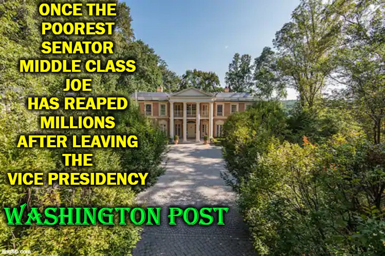 ONCE THE
POOREST
SENATOR
MIDDLE CLASS
JOE
HAS REAPED
MILLIONS
AFTER LEAVING
THE
VICE PRESIDENCY WASHINGTON POST | made w/ Imgflip meme maker