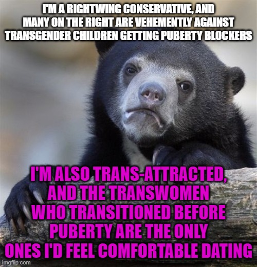 Confession Bear | I'M A RIGHTWING CONSERVATIVE, AND MANY ON THE RIGHT ARE VEHEMENTLY AGAINST TRANSGENDER CHILDREN GETTING PUBERTY BLOCKERS; I'M ALSO TRANS-ATTRACTED, AND THE TRANSWOMEN WHO TRANSITIONED BEFORE PUBERTY ARE THE ONLY ONES I'D FEEL COMFORTABLE DATING | image tagged in memes,confession bear,transgender,puberty,conservative,dating | made w/ Imgflip meme maker