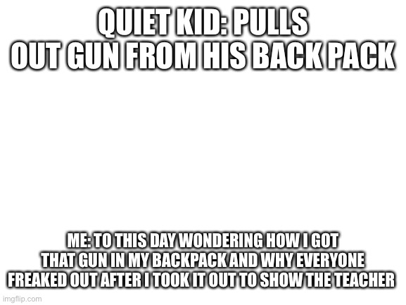 How did it get there? | QUIET KID: PULLS OUT GUN FROM HIS BACK PACK; ME: TO THIS DAY WONDERING HOW I GOT THAT GUN IN MY BACKPACK AND WHY EVERYONE FREAKED OUT AFTER I TOOK IT OUT TO SHOW THE TEACHER | image tagged in blank white template | made w/ Imgflip meme maker