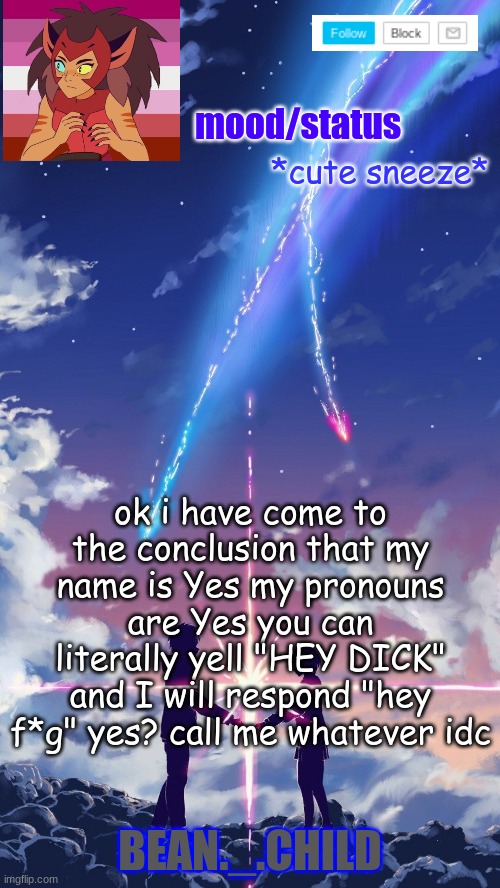 *cute sneeze*; ok i have come to the conclusion that my name is Yes my pronouns are Yes you can literally yell "HEY DICK" and I will respond "hey f*g" yes? call me whatever idc | image tagged in beans anime temp | made w/ Imgflip meme maker