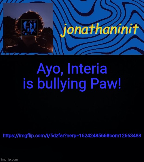 Stop em | Ayo, Interia is bullying Paw! https://imgflip.com/i/5dzfar?nerp=1624248566#com12663488 | image tagged in just jonathaninit 3 0 | made w/ Imgflip meme maker