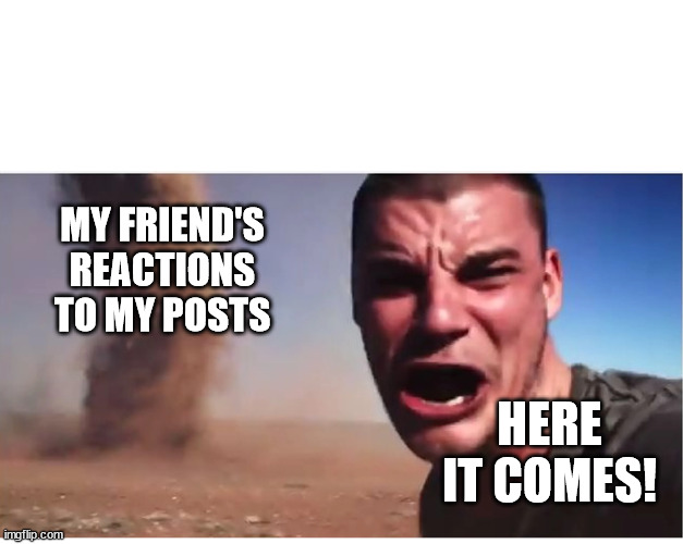 Here it come meme | MY FRIEND'S REACTIONS TO MY POSTS; HERE IT COMES! | image tagged in here it come meme | made w/ Imgflip meme maker