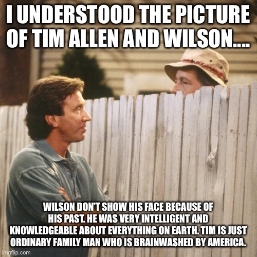 Tim Allen |  I UNDERSTOOD THE PICTURE OF TIM ALLEN AND WILSON.... WILSON DON’T SHOW HIS FACE BECAUSE OF HIS PAST. HE WAS VERY INTELLIGENT AND KNOWLEDGEABLE ABOUT EVERYTHING ON EARTH. TIM IS JUST ORDINARY FAMILY MAN WHO IS BRAINWASHED BY AMERICA. | image tagged in tim allen,past,ordinary,intelligent,brainwashed,america | made w/ Imgflip meme maker