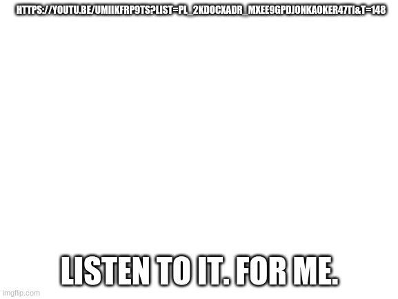 https://youtu.be/UmiIkfRP9Ts?list=PL_2kdocXAdr_mXEe9GPdJonkAoKEr47ti&t=148 | HTTPS://YOUTU.BE/UMIIKFRP9TS?LIST=PL_2KDOCXADR_MXEE9GPDJONKAOKER47TI&T=148; LISTEN TO IT. FOR ME. | made w/ Imgflip meme maker