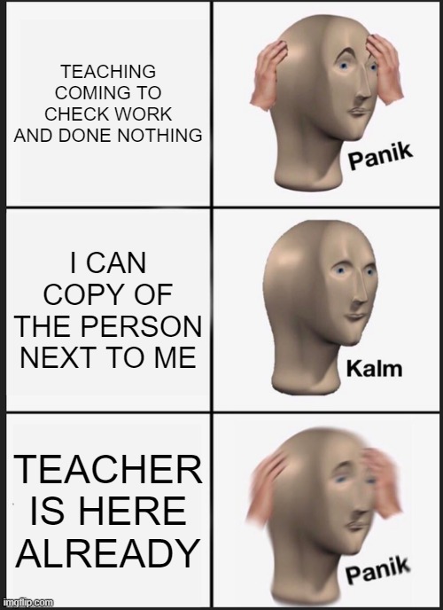 wow | TEACHING COMING TO CHECK WORK AND DONE NOTHING; I CAN COPY OF THE PERSON NEXT TO ME; TEACHER IS HERE ALREADY | image tagged in memes,panik kalm panik | made w/ Imgflip meme maker