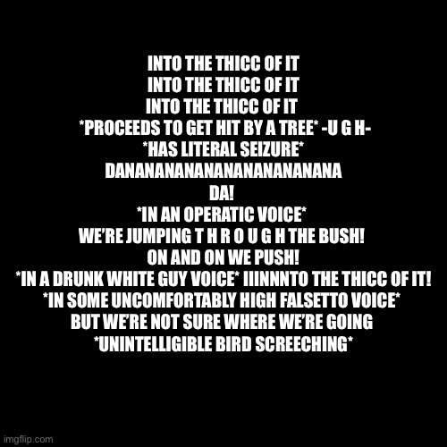 Ummmmm also gn | INTO THE THICC OF IT
INTO THE THICC OF IT
INTO THE THICC OF IT 
 *PROCEEDS TO GET HIT BY A TREE* -U G H-
*HAS LITERAL SEIZURE*
DANANANANANANANANANANANA
DA! 
*IN AN OPERATIC VOICE* 
WE’RE JUMPING T H R O U G H THE BUSH! 
ON AND ON WE PUSH!
*IN A DRUNK WHITE GUY VOICE* IIINNNTO THE THICC OF IT!
*IN SOME UNCOMFORTABLY HIGH FALSETTO VOICE* 
BUT WE’RE NOT SURE WHERE WE’RE GOING 
*UNINTELLIGIBLE BIRD SCREECHING* | image tagged in memes,blank transparent square,the video below me is beautiful | made w/ Imgflip meme maker