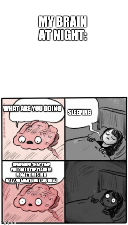 ... | MY BRAIN AT NIGHT:; WHAT ARE YOU DOING; SLEEPING; REMEMBER THAT TIME YOU CALED THE TEACHER MOM 7 TIMES IN A DAY AND EVERYBODY LAUGHED | image tagged in blank white template,brain before sleep | made w/ Imgflip meme maker