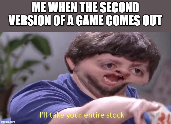 I'll take your entire stock | ME WHEN THE SECOND VERSION OF A GAME COMES OUT | image tagged in i'll take your entire stock | made w/ Imgflip meme maker