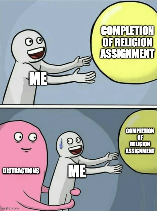 distractions be like | COMPLETION OF RELIGION ASSIGNMENT; ME; COMPLETION OF RELIGION ASSIGNMENT; DISTRACTIONS; ME | image tagged in memes,running away balloon | made w/ Imgflip meme maker