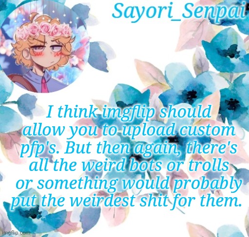 Sayori_Senpai's flower temp | I think imgflip should allow you to upload custom pfp's. But then again, there's all the weird bots or trolls or something would probably put the weirdest shit for them. | image tagged in sayori_senpai's flower temp | made w/ Imgflip meme maker