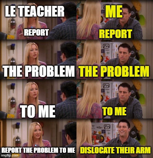 i did it once | LE TEACHER; ME; REPORT; REPORT; THE PROBLEM; THE PROBLEM; TO ME; TO ME; REPORT THE PROBLEM TO ME; DISLOCATE THEIR ARM | image tagged in joey repeat after me | made w/ Imgflip meme maker