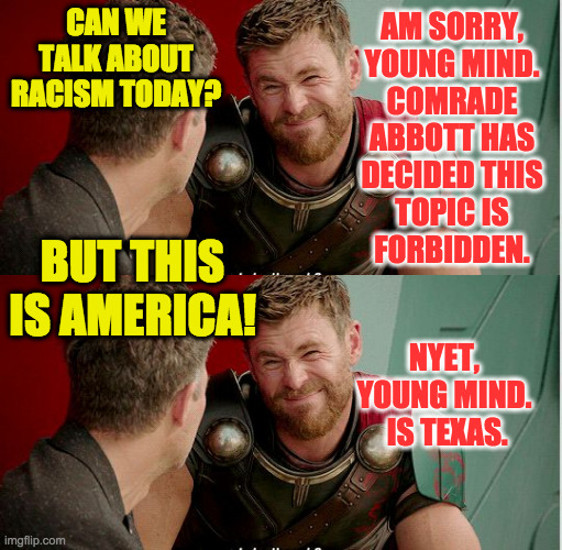 Texas takes their responsibility as a 'Red' state very seriously. | CAN WE TALK ABOUT RACISM TODAY? AM SORRY,
YOUNG MIND.
COMRADE
ABBOTT HAS
DECIDED THIS
TOPIC IS
FORBIDDEN. BUT THIS IS AMERICA! NYET,
YOUNG MIND.
 IS TEXAS. | image tagged in thor is he though,memes,red state,freedom of speech,aaaaand its gone,texas | made w/ Imgflip meme maker