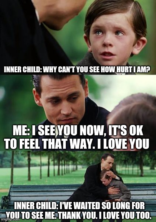 Inner child | INNER CHILD: WHY CAN'T YOU SEE HOW HURT I AM? ME: I SEE YOU NOW, IT'S OK TO FEEL THAT WAY. I LOVE YOU; INNER CHILD: I'VE WAITED SO LONG FOR YOU TO SEE ME. THANK YOU. I LOVE YOU TOO. | image tagged in memes | made w/ Imgflip meme maker