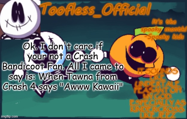 Play them back with each other. Because I swear to god if it's not her- | IT SOUNDS LIKE UNDERTALE PEASANT OH MY GOD. ESPECIALLY AS KINDER!CROSS. LIKE JEEZ; Ok. I don't care if your not a Crash Bandicoot Fan. All I came to say is: When Tawna from Crash 4 says "Awww Kawaii" | image tagged in tooflless_official announcement template spooky edition,crash bandicoot,undertale,omg,i swear- | made w/ Imgflip meme maker