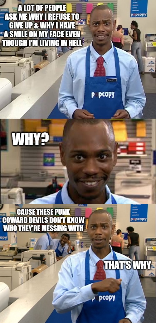 A LOT OF PEOPLE ASK ME WHY I REFUSE TO GIVE UP & WHY I HAVE A SMILE ON MY FACE EVEN THOUGH I'M LIVING IN HELL; WHY? CAUSE THESE PUNK COWARD DEVILS DON'T KNOW WHO THEY'RE MESSING WITH; THAT'S WHY | image tagged in dave chappele s show popcopy,the devil,memes,that's why,determination,jesus | made w/ Imgflip meme maker