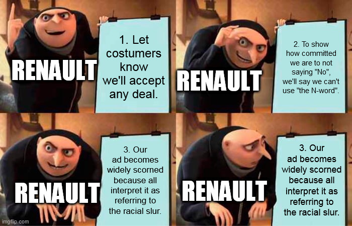 Renault UK did not think that print ad through | 1. Let costumers know we'll accept any deal. 2. To show how committed we are to not saying "No", we'll say we can't use "the N-word". RENAULT; RENAULT; 3. Our ad becomes widely scorned because all interpret it as referring to the racial slur. 3. Our ad becomes widely scorned because all interpret it as referring to the racial slur. RENAULT; RENAULT | image tagged in memes,gru's plan | made w/ Imgflip meme maker