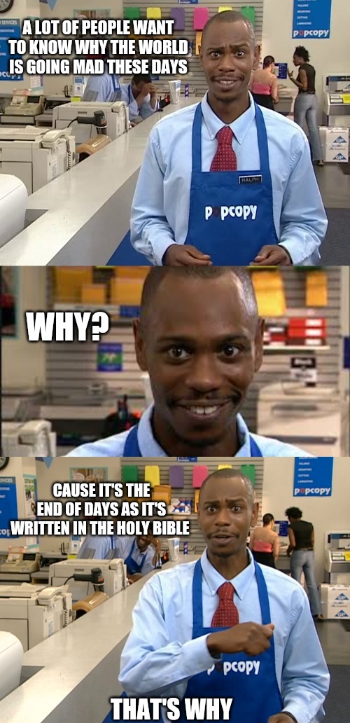 Pop Copy Dave Chapelle | A LOT OF PEOPLE WANT TO KNOW WHY THE WORLD IS GOING MAD THESE DAYS; WHY? CAUSE IT'S THE END OF DAYS AS IT'S WRITTEN IN THE HOLY BIBLE; THAT'S WHY | image tagged in pop copy dave chapelle,end of days,end times,holy bible,prophecy,the truth | made w/ Imgflip meme maker