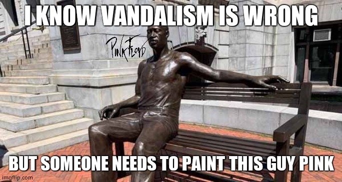 Pink Floyd ? | I KNOW VANDALISM IS WRONG; BUT SOMEONE NEEDS TO PAINT THIS GUY PINK | image tagged in memes,george floyd,pink floyd,paint,funny memes,political meme | made w/ Imgflip meme maker