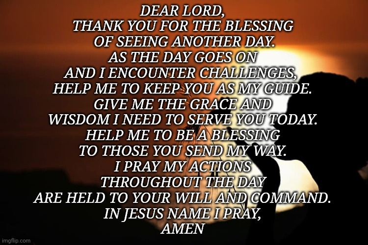 Prayer | DEAR LORD,
THANK YOU FOR THE BLESSING
 OF SEEING ANOTHER DAY.
AS THE DAY GOES ON
AND I ENCOUNTER CHALLENGES, 
HELP ME TO KEEP YOU AS MY GUIDE.
GIVE ME THE GRACE AND
WISDOM I NEED TO SERVE YOU TODAY.
HELP ME TO BE A BLESSING
TO THOSE YOU SEND MY WAY.
I PRAY MY ACTIONS
THROUGHOUT THE DAY
ARE HELD TO YOUR WILL AND COMMAND.
IN JESUS NAME I PRAY,
AMEN | image tagged in butterfly | made w/ Imgflip meme maker