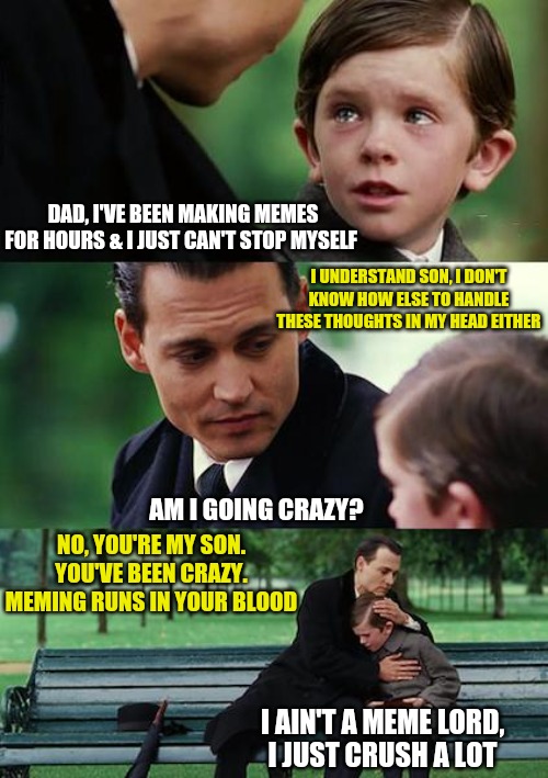 There's a Pun.... a Big Pun... in the comments | DAD, I'VE BEEN MAKING MEMES FOR HOURS & I JUST CAN'T STOP MYSELF; I UNDERSTAND SON, I DON'T KNOW HOW ELSE TO HANDLE THESE THOUGHTS IN MY HEAD EITHER; AM I GOING CRAZY? NO, YOU'RE MY SON. YOU'VE BEEN CRAZY. MEMING RUNS IN YOUR BLOOD; I AIN'T A MEME LORD,
I JUST CRUSH A LOT | image tagged in memes,finding neverland,meme addict,puns | made w/ Imgflip meme maker