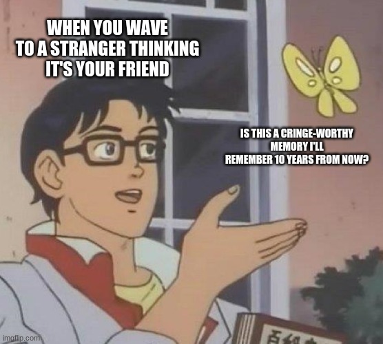 idk what to name it | WHEN YOU WAVE TO A STRANGER THINKING IT'S YOUR FRIEND; IS THIS A CRINGE-WORTHY MEMORY I'LL REMEMBER 10 YEARS FROM NOW? | image tagged in memes | made w/ Imgflip meme maker