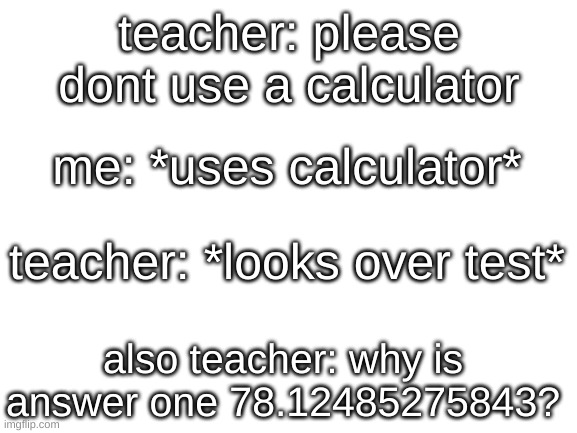 haha!1!!1!!! What>>??///??? | teacher: please dont use a calculator; me: *uses calculator*; teacher: *looks over test*; also teacher: why is answer one 78.12485275843? | image tagged in blank white template,funny,memes,haha,what | made w/ Imgflip meme maker