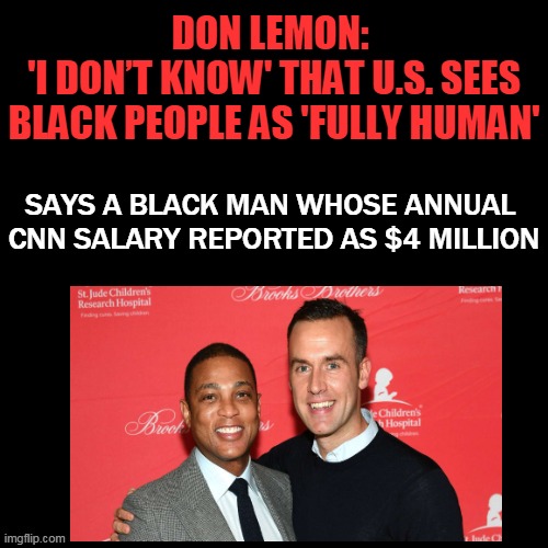 Doesn't Pass The Sniff Test When You Add in Barack Obama, Oprah, Michael Jordan, Jay-Z, Kanye West, & So Many Others... | DON LEMON: 
'I DON’T KNOW' THAT U.S. SEES BLACK PEOPLE AS 'FULLY HUMAN'; SAYS A BLACK MAN WHOSE ANNUAL 
CNN SALARY REPORTED AS $4 MILLION | image tagged in politics,don lemon,whining,victim,liberal hypocrisy | made w/ Imgflip meme maker