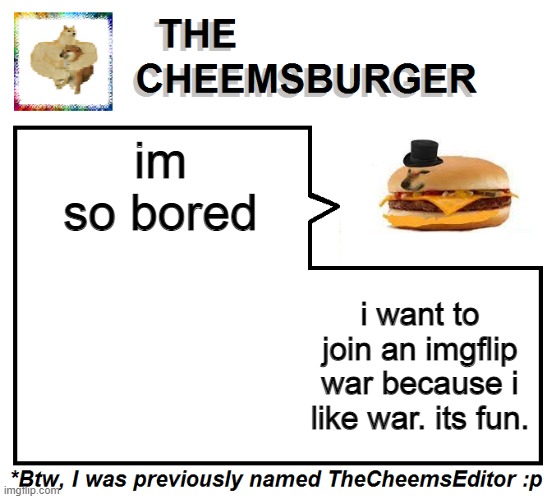 Mod note: Let's create a war in the comments lmfao | im so bored; i want to join an imgflip war because i like war. its fun. | image tagged in thecheemseditor thecheemsburger temp 2 | made w/ Imgflip meme maker