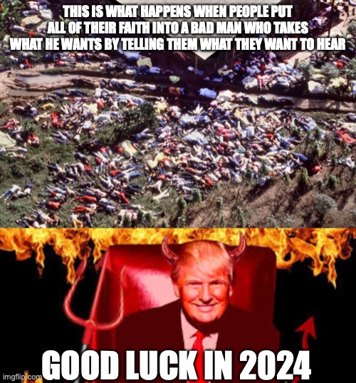 THIS IS WHAT HAPPENS WHEN PEOPLE PUT ALL OF THEIR FAITH INTO A BAD MAN WHO TAKES WHAT HE WANTS BY TELLING THEM WHAT THEY WANT TO HEAR; GOOD LUCK IN 2024 | image tagged in jonestown mass suicide,trump devil | made w/ Imgflip meme maker