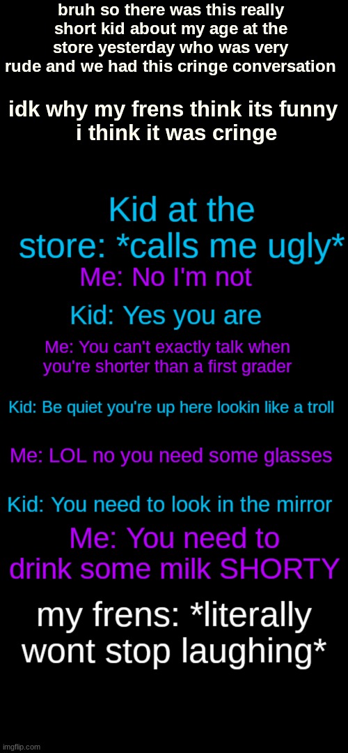 bruh so there was this really short kid about my age at the store yesterday who was very rude and we had this cringe conversation; idk why my frens think its funny 
i think it was cringe | image tagged in memes,blank transparent square | made w/ Imgflip meme maker