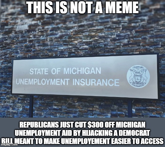 Ya'll really think the higher-ups in the GOP give a s**t about you? At all? | THIS IS NOT A MEME; REPUBLICANS JUST CUT $300 OFF MICHIGAN UNEMPLOYMENT AID BY HIJACKING A DEMOCRAT BILL MEANT TO MAKE UNEMPLOYEMENT EASIER TO ACCESS | image tagged in michigan,unemployment,republican,democrat | made w/ Imgflip meme maker