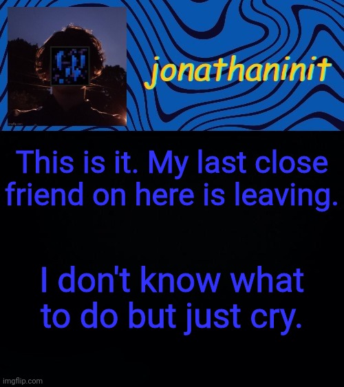 just jonathaninit 3.0 | This is it. My last close friend on here is leaving. I don't know what to do but just cry. | image tagged in just jonathaninit 3 0 | made w/ Imgflip meme maker