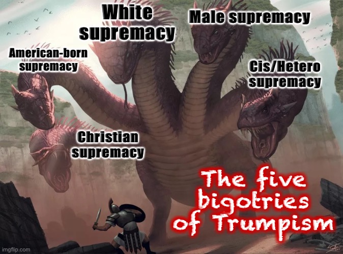 Not all Trump supporters are motivated by all five — but they often identify with at least one. | White supremacy; Male supremacy; American-born supremacy; Cis/Hetero supremacy; Christian supremacy; The five bigotries of Trumpism | image tagged in 5-headed beast,trump supporters,bigotry,white supremacy,white supremacists,bigots | made w/ Imgflip meme maker