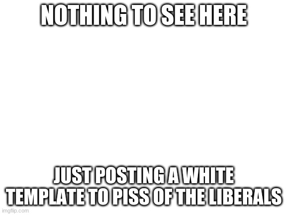 Cant wait to see the comments | NOTHING TO SEE HERE; JUST POSTING A WHITE TEMPLATE TO PISS OF THE LIBERALS | image tagged in blank white template,stupid liberals,triggered template | made w/ Imgflip meme maker