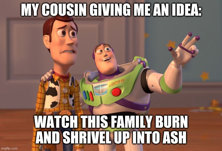 im now realizing my cousin hates our family just as much as i do | MY COUSIN GIVING ME AN IDEA:; WATCH THIS FAMILY BURN AND SHRIVEL UP INTO ASH | image tagged in memes,x x everywhere | made w/ Imgflip meme maker
