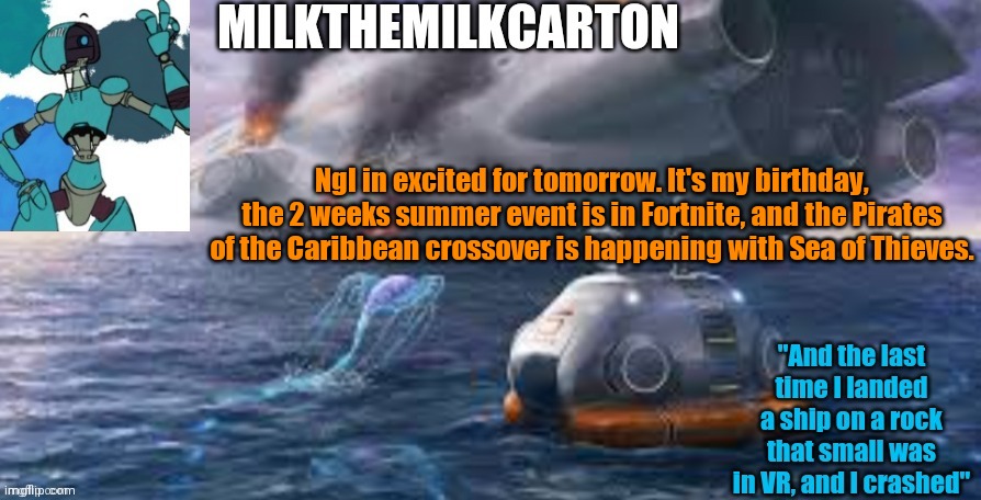 Milks subnautica temp | Ngl in excited for tomorrow. It's my birthday, the 2 weeks summer event is in Fortnite, and the Pirates of the Caribbean crossover is happening with Sea of Thieves. | image tagged in milks subnautica temp | made w/ Imgflip meme maker