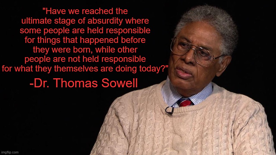 For your consideration | "Have we reached the ultimate stage of absurdity where some people are held responsible for things that happened before they were born, while other people are not held responsible for what they themselves are doing today?"; -Dr. Thomas Sowell | image tagged in dr thomas sowell,memes,liberal logic,blm,black lives matter,reparations | made w/ Imgflip meme maker