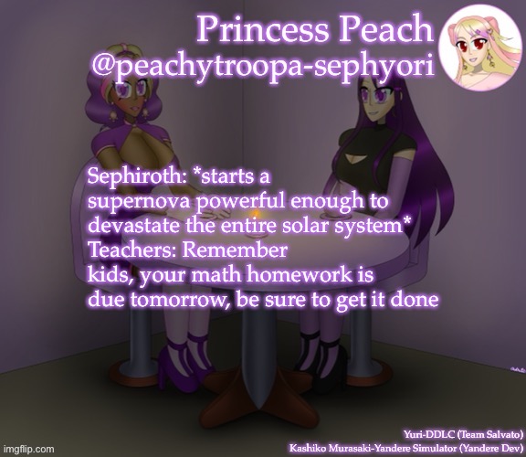 Yuri and Kashiko Murasaki | Sephiroth: *starts a supernova powerful enough to devastate the entire solar system*
Teachers: Remember kids, your math homework is due tomorrow, be sure to get it done | image tagged in yuri and kashiko murasaki | made w/ Imgflip meme maker