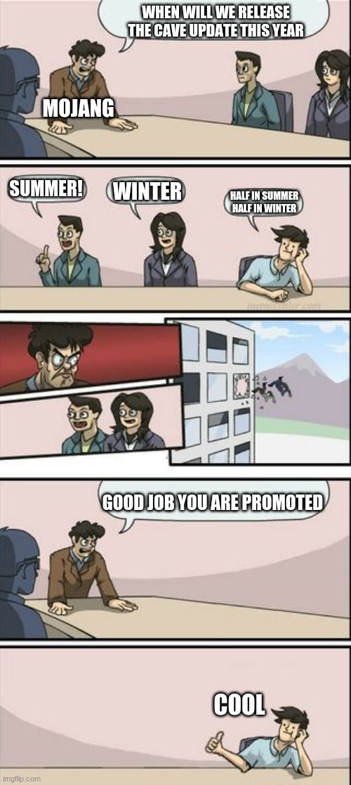 Boardroom Meeting Sugg 2 | WHEN WILL WE RELEASE THE CAVE UPDATE THIS YEAR; MOJANG; SUMMER! WINTER; HALF IN SUMMER HALF IN WINTER; GOOD JOB YOU ARE PROMOTED; COOL | image tagged in boardroom meeting sugg 2 | made w/ Imgflip meme maker