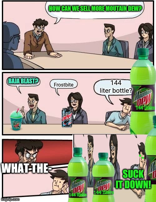 Moutain dew boardroom meeting | HOW CAN WE SELL MORE MOUTAIN DEW? BAJA BLAST? 144 liters; SUCK IT DOWN! 144 liters; 144 liters | image tagged in boardroom meeting suggestion,mountain dew,more,soda,this meme is brought to you by moutain dew,just do it | made w/ Imgflip meme maker