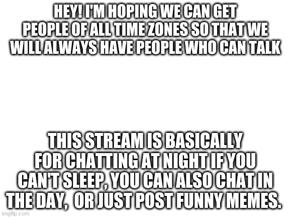 Welcome to the stream! | HEY! I'M HOPING WE CAN GET PEOPLE OF ALL TIME ZONES SO THAT WE WILL ALWAYS HAVE PEOPLE WHO CAN TALK; THIS STREAM IS BASICALLY FOR CHATTING AT NIGHT IF YOU CAN'T SLEEP, YOU CAN ALSO CHAT IN THE DAY,  OR JUST POST FUNNY MEMES. | image tagged in blank white template | made w/ Imgflip meme maker
