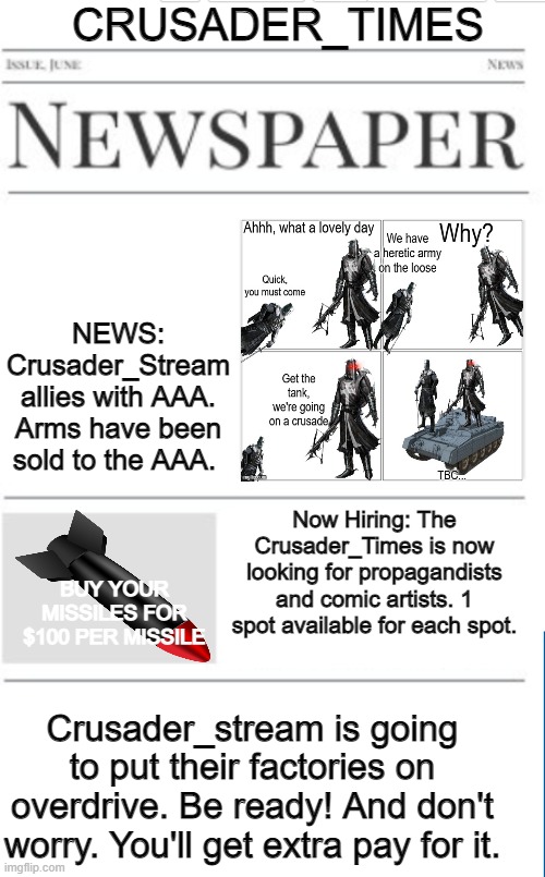 Blank newspaper | CRUSADER_TIMES; NEWS: Crusader_Stream allies with AAA. Arms have been sold to the AAA. Now Hiring: The Crusader_Times is now looking for propagandists and comic artists. 1 spot available for each spot. BUY YOUR MISSILES FOR $100 PER MISSILE; Crusader_stream is going to put their factories on overdrive. Be ready! And don't worry. You'll get extra pay for it. | image tagged in blank newspaper | made w/ Imgflip meme maker